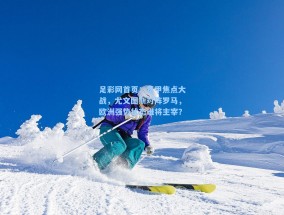 足彩网首页：意甲焦点大战，尤文图斯对阵罗马，欧洲强势状态谁将主宰？