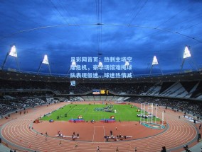 足彩网首页：热刺主场空席危机，豪华场馆难掩球队表现低迷，球迷热情减退