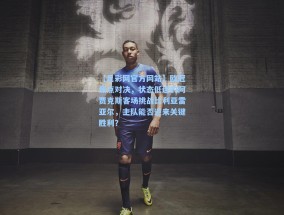 【足彩网官方网站】欧冠焦点对决，状态低迷的阿贾克斯客场挑战比利亚雷亚尔，主队能否迎来关键胜利？