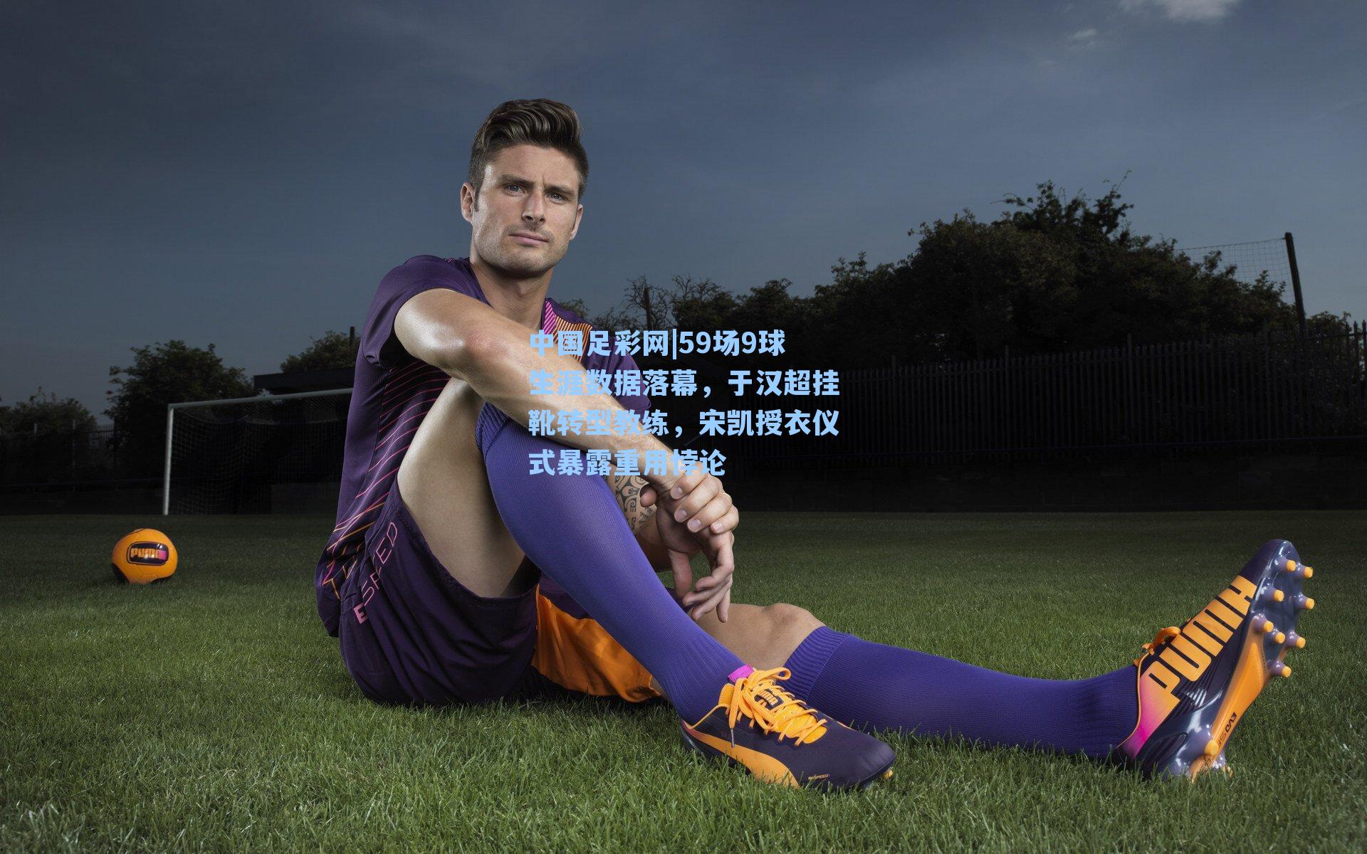 59场9球生涯数据落幕，于汉超挂靴转型教练，宋凯授衣仪式暴露重用悖论