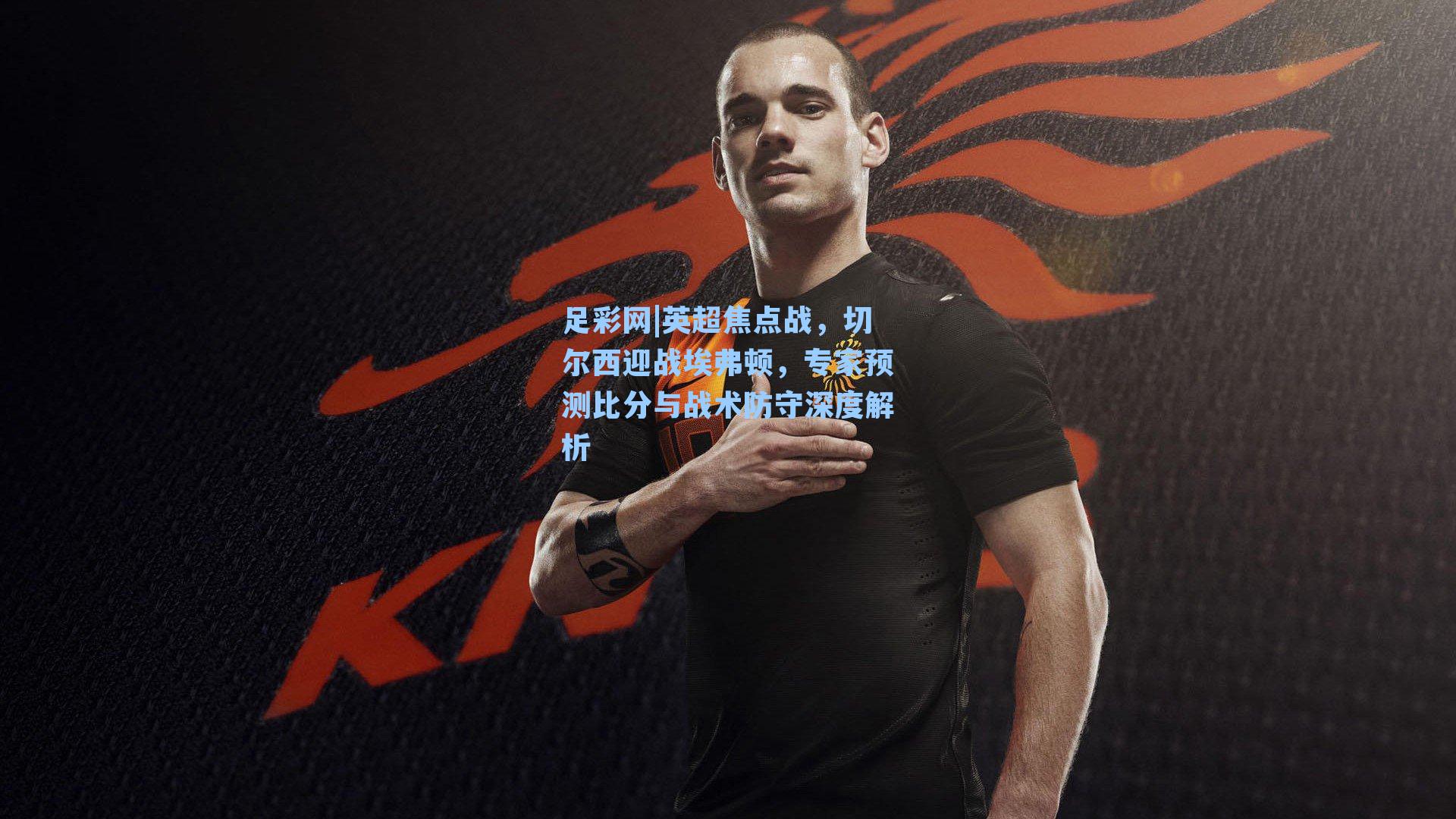 英超焦点战,切尔西迎战埃弗顿,专家预测比分与战术防守深度解析